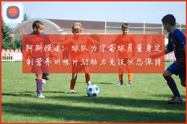 阿斯报道：球队为守斋球员量身定制营养训练计划助力竞技状态保持