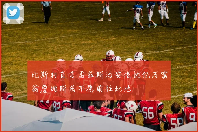 比斯利直言孟菲斯治安堪忧亿万富翁詹姆斯或不愿前往此地
